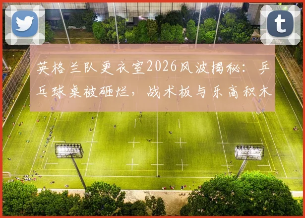 英格兰队更衣室2026风波揭秘：乒乓球桌被砸烂，战术板与乐高积木为何能幸免于难？