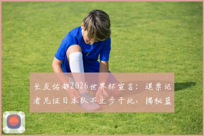 长友佑都2026世界杯宣言：退票记者见证日本队不止步于此，揭秘蓝武士精神内核