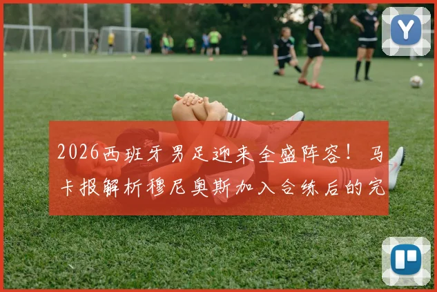 2026西班牙男足迎来全盛阵容！马卡报解析穆尼奥斯加入合练后的完整配置与战术影响