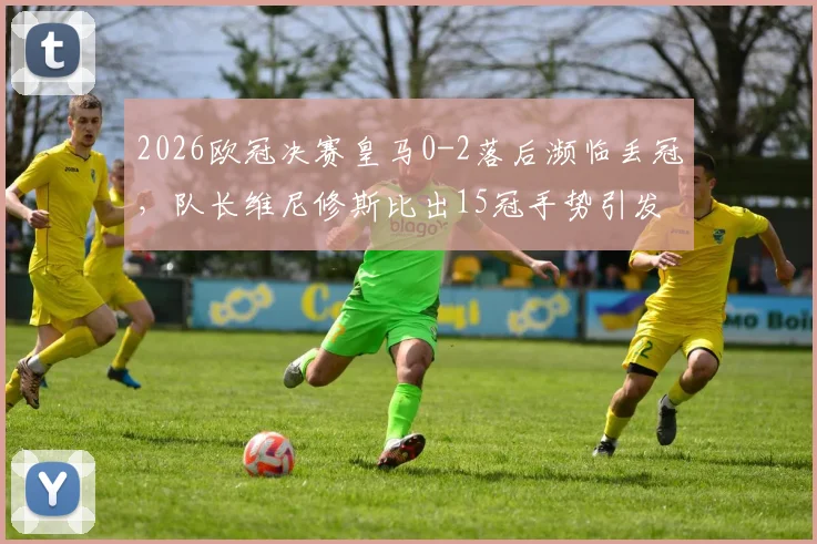 2026欧冠决赛皇马0-2落后濒临丢冠，队长维尼修斯比出15冠手势引发巨大争议