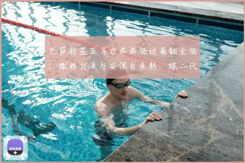 巴萨新星亚马尔弟弟场边萌翻全场：撒娇打滚与安保自来熟，球二代社牛属性拉满
