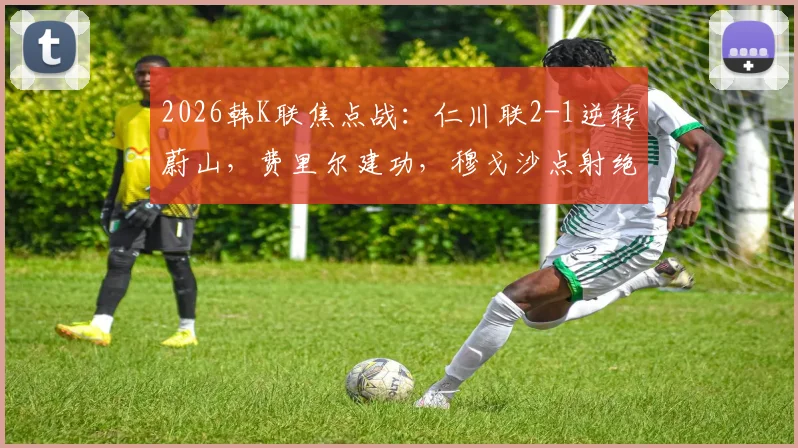 2026韩K联焦点战：仁川联2-1逆转蔚山，费里尔建功，穆戈沙点射绝杀，附战术解读与赛后积分榜