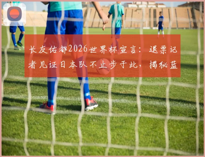 长友佑都2026世界杯宣言：退票记者见证日本队不止步于此，揭秘蓝武士精神内核