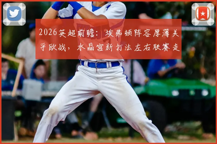 2026英超前瞻：埃弗顿阵容厚薄关乎欧战，水晶宫新打法左右联赛走势
