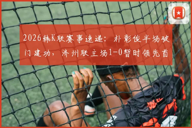 2026韩K联赛事速递：朴彰俊半场破门建功，济州联主场1-0暂时领先首尔FC