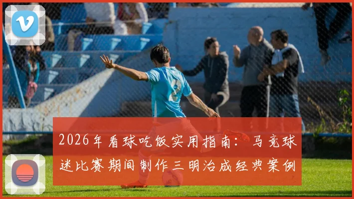 2026年看球吃饭实用指南：马竞球迷比赛期间制作三明治成经典案例，附简易观赛美食步骤