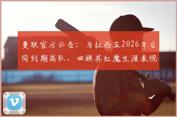 曼联官方公告：马拉西亚2026年合同到期离队，回顾其红魔生涯表现与影响分析