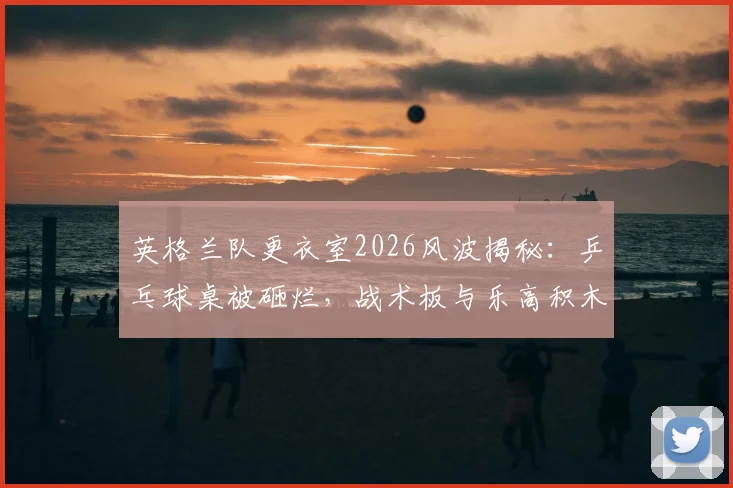 英格兰队更衣室2026风波揭秘：乒乓球桌被砸烂，战术板与乐高积木为何能幸免于难？
