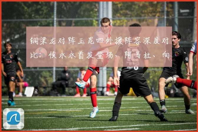 铜梁龙对阵玉昆四外援阵容深度对比：侯永永首发登场，阿马杜、向余望为何替补？2026赛季关键战解析