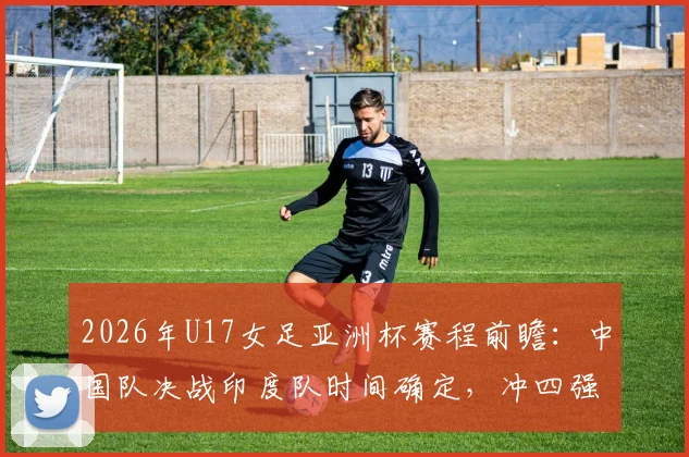 2026年U17女足亚洲杯赛程前瞻:中国队决战印度队时间确定,冲四强名单与世少赛资格解析