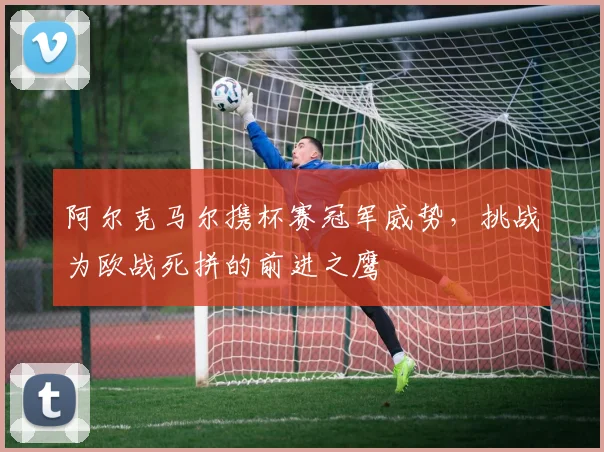 阿尔克马尔携杯赛冠军威势，挑战为欧战死拼的前进之鹰