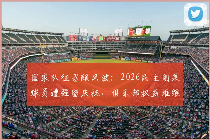 国家队征召酿风波：2026民主刚果球员遭强留庆祝，俱乐部权益谁维护？