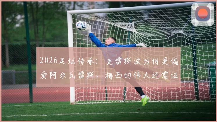 2026足坛传承：克雷斯波为何更偏爱阿尔瓦雷斯，梅西的伟大还需证明吗？深度访谈解析阿根廷前锋格局