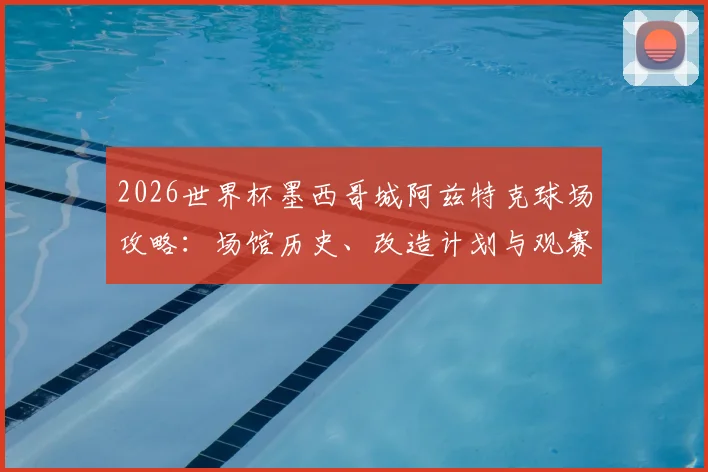 2026世界杯墨西哥城阿兹特克球场攻略:场馆历史、改造计划与观赛交通住宿全指南