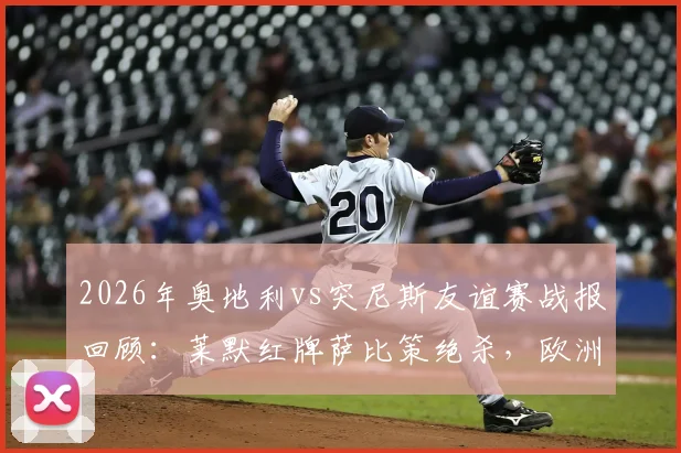 2026年奥地利vs突尼斯友谊赛战报回顾：莱默红牌萨比策绝杀，欧洲劲旅1球小胜非洲强队