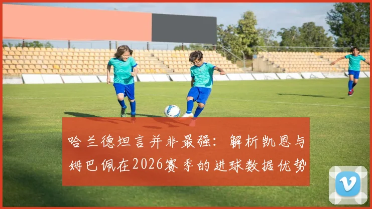 哈兰德坦言并非最强：解析凯恩与姆巴佩在2026赛季的进球数据优势与射手之争
