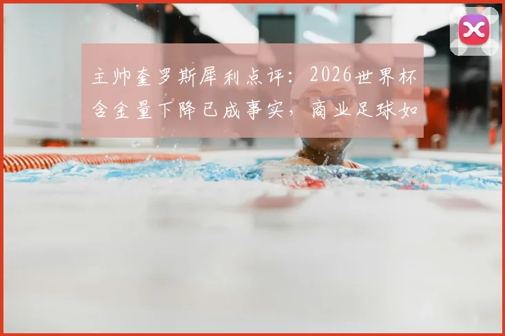 主帅奎罗斯犀利点评：2026世界杯含金量下降已成事实，商业足球如何影响竞技本质？