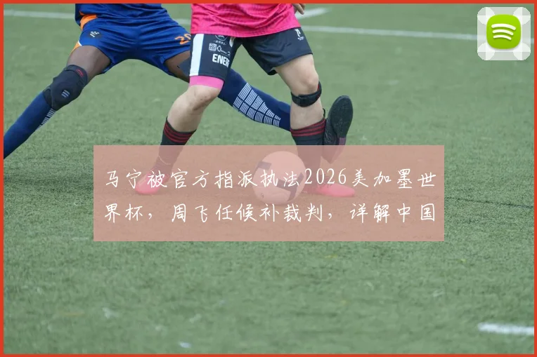 马宁被官方指派执法2026美加墨世界杯，周飞任候补裁判，详解中国裁判团队的晋升之路