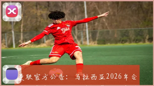 曼联官方公告：马拉西亚2026年合同到期离队，回顾其红魔生涯表现与影响分析