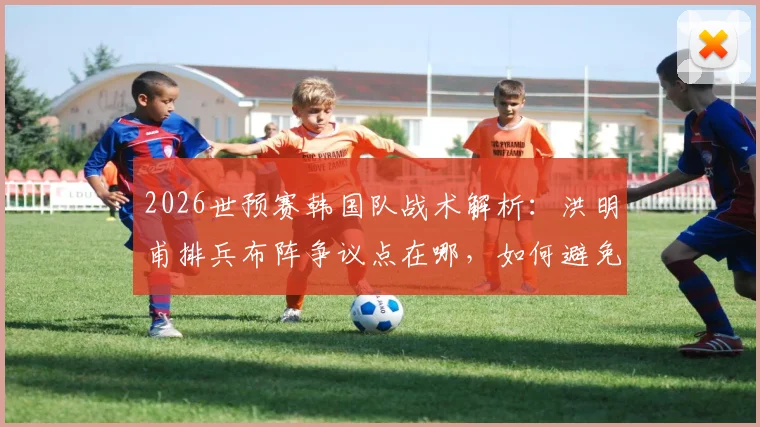 2026世预赛韩国队战术解析:洪明甫排兵布阵争议点在哪,如何避免小组垫底窘境