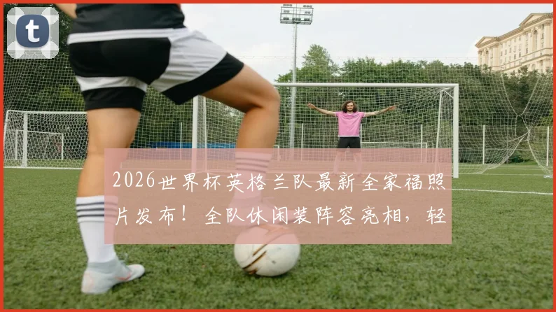 2026世界杯英格兰队最新全家福照片发布！全队休闲装阵容亮相，轻松表情引热议，附球员名单及状态解读
