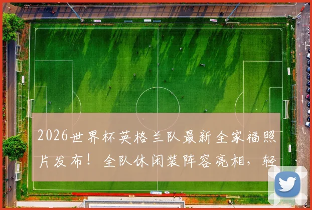 2026世界杯英格兰队最新全家福照片发布！全队休闲装阵容亮相，轻松表情引热议，附球员名单及状态解读