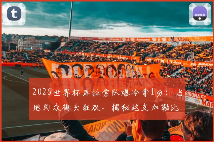 2026世界杯库拉索队爆冷拿1分：当地民众街头狂欢，揭秘这支加勒比黑马的前世今生