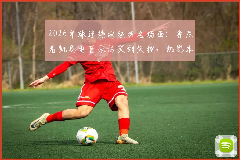 2026年球迷热议经典名场面：鲁尼看凯恩电音采访笑到失控，凯恩本人回应嗓音现已恢复