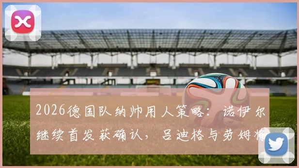 2026德国队纳帅用人策略：诺伊尔继续首发获确认，吕迪格与劳姆将迎来重要首发机会分析