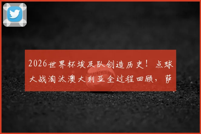 2026世界杯埃及队创造历史！点球大战淘汰澳大利亚全过程回顾，萨拉赫关键作用与球队晋级之路深度分析