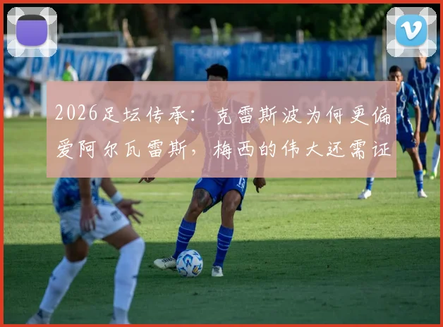 2026足坛传承：克雷斯波为何更偏爱阿尔瓦雷斯，梅西的伟大还需证明吗？深度访谈解析阿根廷前锋格局
