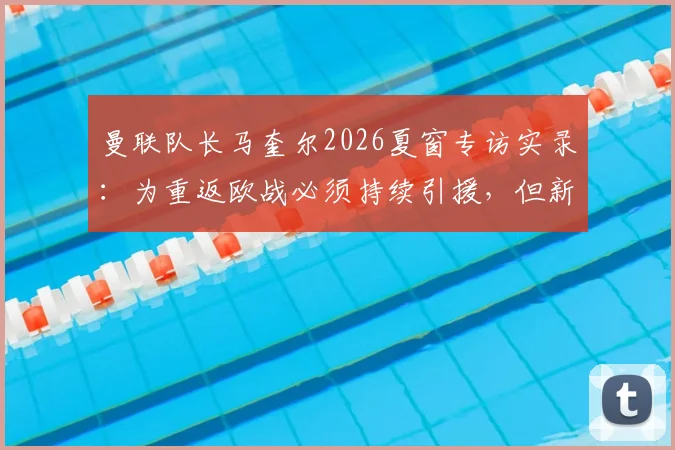 曼联队长马奎尔2026夏窗专访实录：为重返欧战必须持续引援，但新援加盟将面临巨大压力考验，红魔阵容深度分析