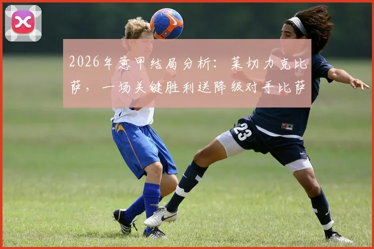 2026年意甲结局分析：莱切力克比萨，一场关键胜利送降级对手比萨和维罗纳一同降入意乙