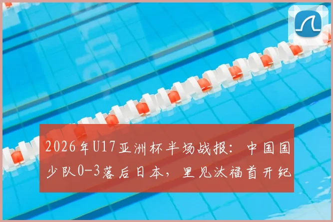 2026年U17亚洲杯半场战报：中国国少队0-3落后日本，里见汰福首开纪录，北原槙扩大比分