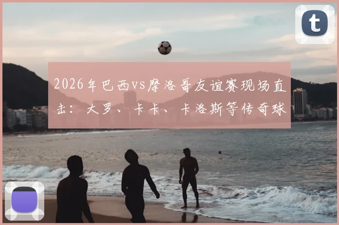 2026年巴西vs摩洛哥友谊赛现场直击：大罗、卡卡、卡洛斯等传奇球星现身观赛，附比赛时间与直播观看指南