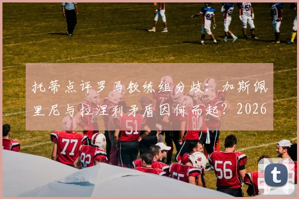 托蒂点评罗马教练组分歧：加斯佩里尼与拉涅利矛盾因何而起？2026赛季争四前景深度分析
