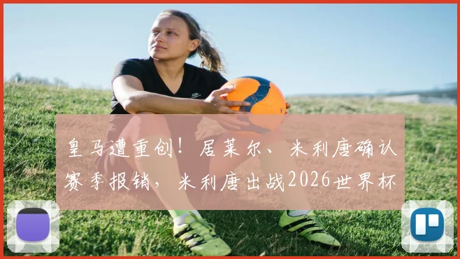 皇马遭重创！居莱尔、米利唐确认赛季报销，米利唐出战2026世界杯成疑，巴西后防警报拉响