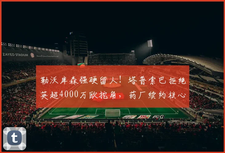 勒沃库森强硬留人！塔普索巴拒绝英超4000万欧挖角，药厂续约核心后卫稳军心