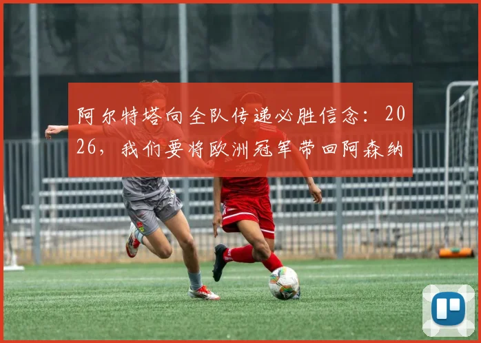 阿尔特塔向全队传递必胜信念：2026，我们要将欧洲冠军带回阿森纳！解析枪手夺冠之路与球迷期待