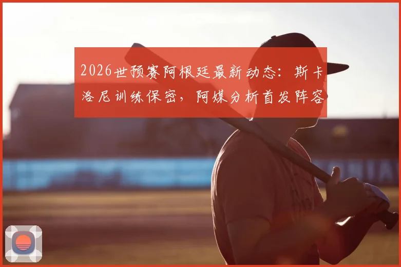 2026世预赛阿根廷最新动态：斯卡洛尼训练保密，阿媒分析首发阵容仅微调