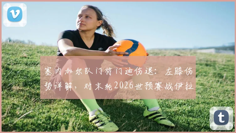 塞内加尔队门将门迪伤退：左膝伤势详解，对末轮2026世预赛战伊拉克影响几何？