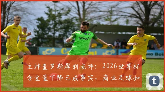 主帅奎罗斯犀利点评：2026世界杯含金量下降已成事实，商业足球如何影响竞技本质？