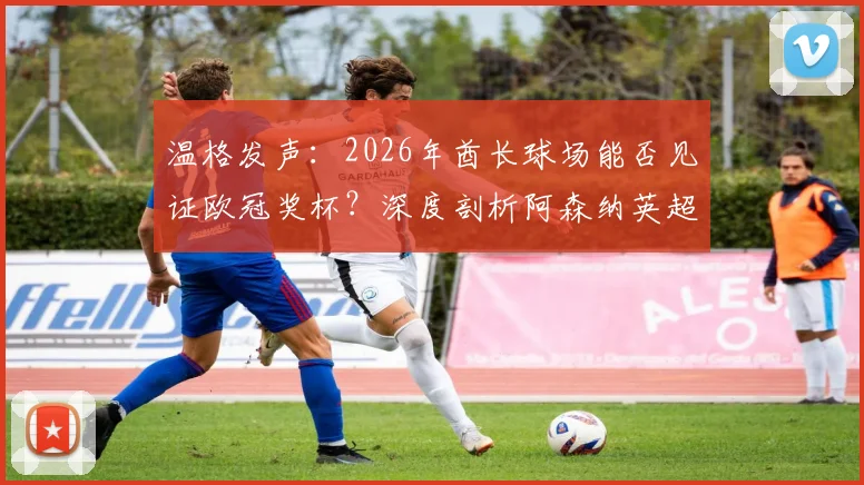 温格发声：2026年酋长球场能否见证欧冠奖杯？深度剖析阿森纳英超统治之路