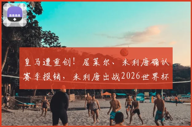 皇马遭重创！居莱尔、米利唐确认赛季报销，米利唐出战2026世界杯成疑，巴西后防警报拉响