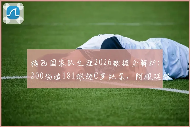 梅西国家队生涯2026数据全解析：200场造181球超C罗纪录，阿根廷球王效率有多恐怖？