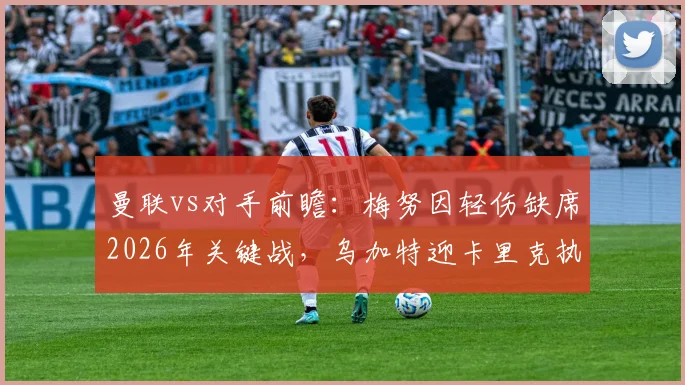 曼联vs对手前瞻：梅努因轻伤缺席2026年关键战，乌加特迎卡里克执教时期首次先发机遇