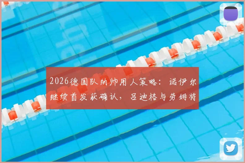 2026德国队纳帅用人策略：诺伊尔继续首发获确认，吕迪格与劳姆将迎来重要首发机会分析