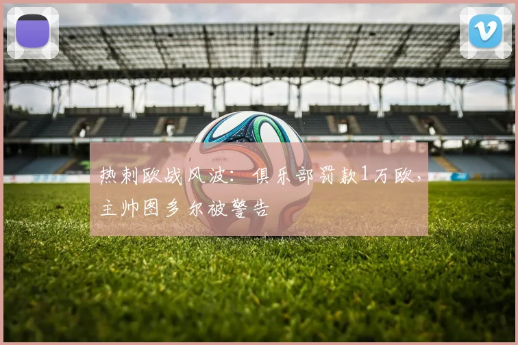 热刺欧战风波：俱乐部罚款1万欧，主帅图多尔被警告