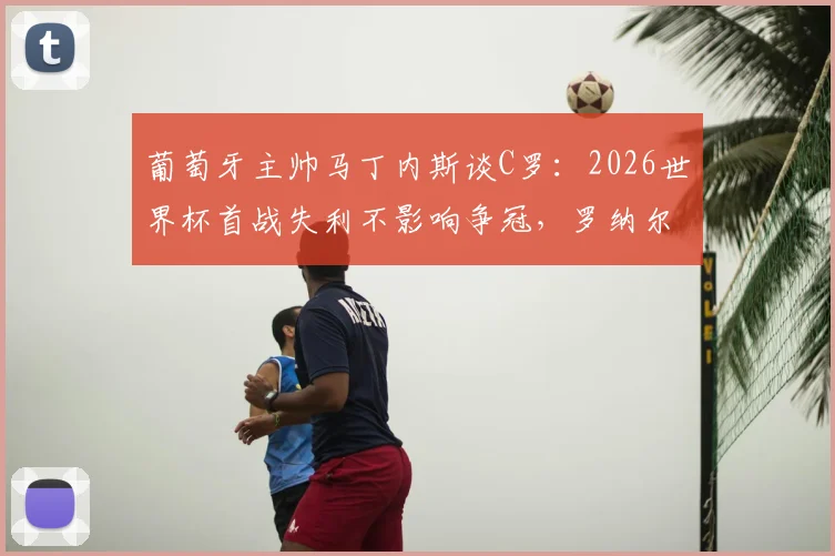 葡萄牙主帅马丁内斯谈C罗：2026世界杯首战失利不影响争冠，罗纳尔多场上作用依旧关键