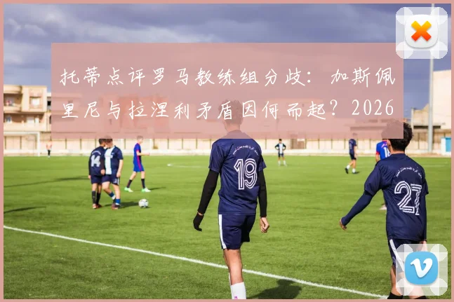托蒂点评罗马教练组分歧：加斯佩里尼与拉涅利矛盾因何而起？2026赛季争四前景深度分析